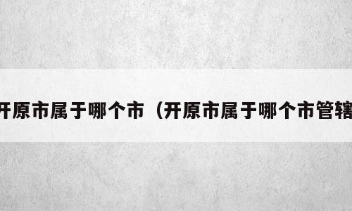 开原市属于哪个市（开原市属于哪个市管辖）
