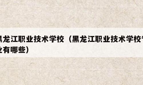 黑龙江职业技术学校（黑龙江职业技术学校专业有哪些）