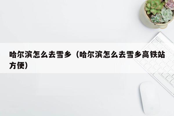 哈尔滨怎么去雪乡（哈尔滨怎么去雪乡高铁站方便）