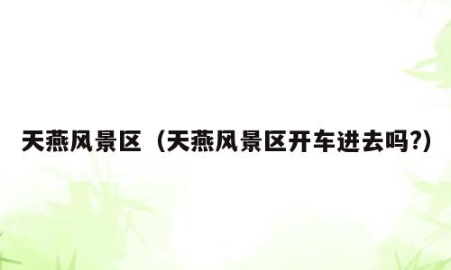 天燕风景区（天燕风景区开车进去吗?）