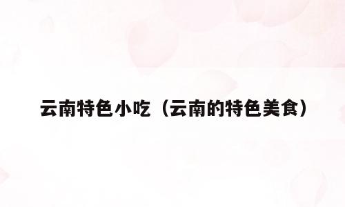 云南特色小吃（云南的特色美食）
