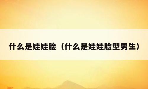 什么是娃娃脸（什么是娃娃脸型男生）