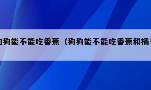 狗狗能不能吃香蕉（狗狗能不能吃香蕉和橘子）