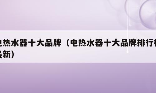 电热水器十大品牌（电热水器十大品牌排行榜最新）
