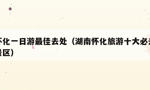 怀化一日游最佳去处（湖南怀化旅游十大必去景区）