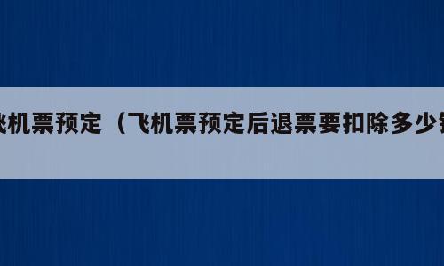 飞机票预定（飞机票预定后退票要扣除多少钱）