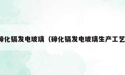 碲化镉发电玻璃（碲化镉发电玻璃生产工艺）