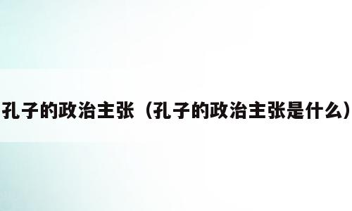 孔子的政治主张（孔子的政治主张是什么）