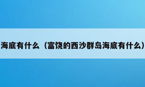 海底有什么（富饶的西沙群岛海底有什么）