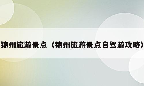 锦州旅游景点（锦州旅游景点自驾游攻略）