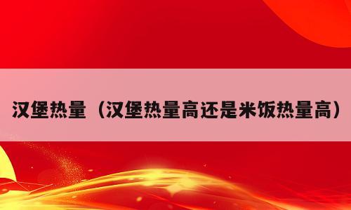 汉堡热量（汉堡热量高还是米饭热量高）