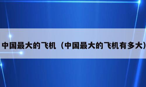 中国最大的飞机（中国最大的飞机有多大）