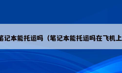 笔记本能托运吗（笔记本能托运吗在飞机上）