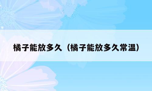 橘子能放多久（橘子能放多久常温）
