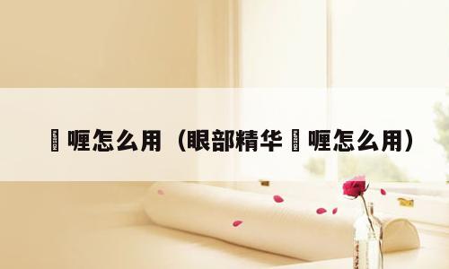 啫喱怎么用（眼部精华啫喱怎么用）