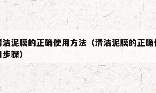 清洁泥膜的正确使用方法（清洁泥膜的正确使用步骤）
