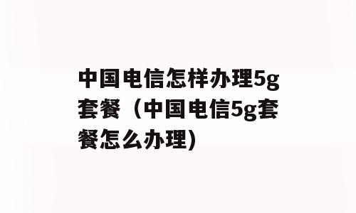 中国电信怎样办理5g套餐（中国电信5g套餐怎么办理)