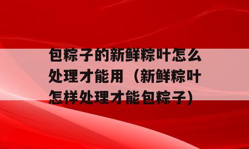 包粽子的新鲜粽叶怎么处理才能用（新鲜粽叶怎样处理才能包粽子)