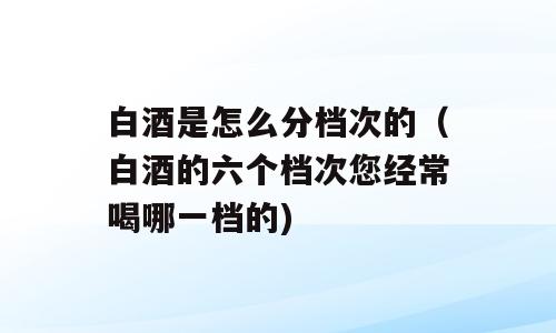 白酒是怎么分档次的（白酒的六个档次您经常喝哪一档的)