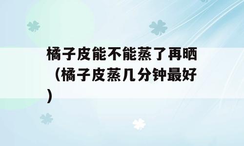 橘子皮能不能蒸了再晒（橘子皮蒸几分钟最好)