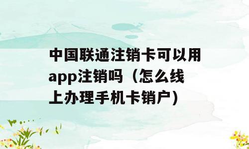 中国联通注销卡可以用app注销吗（怎么线上办理手机卡销户)
