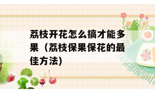 荔枝开花怎么搞才能多果（荔枝保果保花的最佳方法)