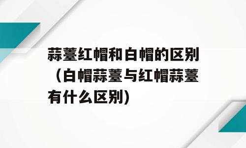 蒜薹红帽和白帽的区别（白帽蒜薹与红帽蒜薹有什么区别)