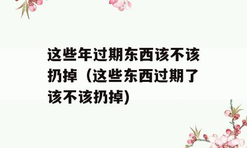 这些年过期东西该不该扔掉（这些东西过期了该不该扔掉)