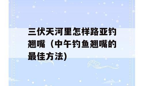 三伏天河里怎样路亚钓翘嘴（中午钓鱼翘嘴的最佳方法)