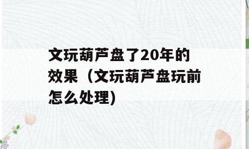文玩葫芦盘了20年的效果（文玩葫芦盘玩前怎么处理)