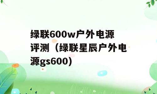 绿联600w户外电源评测（绿联星辰户外电源gs600)