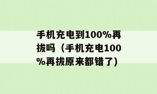 手机充电到100%再拔吗（手机充电100%再拔原来都错了)