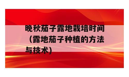 晚秋茄子露地栽培时间（露地茄子种植的方法与技术)