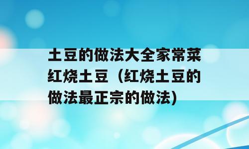 土豆的做法大全家常菜红烧土豆（红烧土豆的做法最正宗的做法)