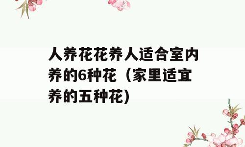 人养花花养人适合室内养的6种花（家里适宜养的五种花)