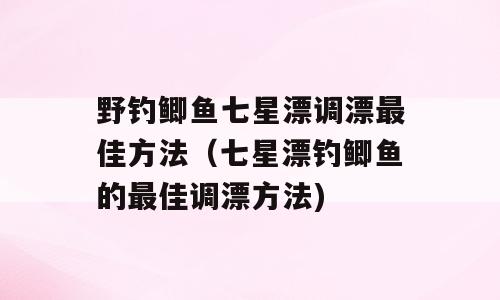 野钓鲫鱼七星漂调漂最佳方法（七星漂钓鲫鱼的最佳调漂方法)