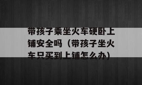 带孩子乘坐火车硬卧上铺安全吗（带孩子坐火车只买到上铺怎么办)