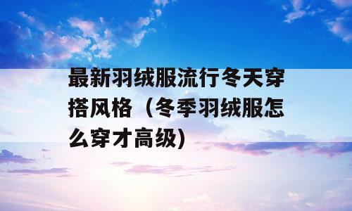 最新羽绒服流行冬天穿搭风格（冬季羽绒服怎么穿才高级)