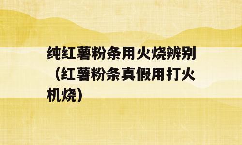纯红薯粉条用火烧辨别（红薯粉条真假用打火机烧)