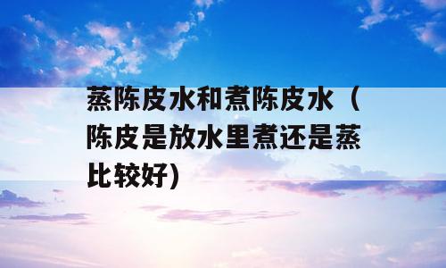 蒸陈皮水和煮陈皮水（陈皮是放水里煮还是蒸比较好)
