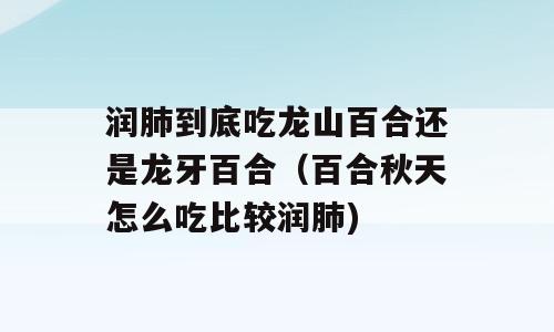 润肺到底吃龙山百合还是龙牙百合（百合秋天怎么吃比较润肺)