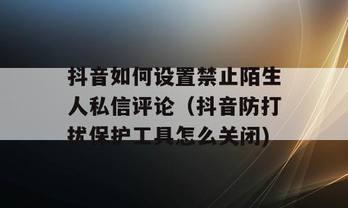 抖音如何设置禁止陌生人私信评论（抖音防打扰保护工具怎么关闭)