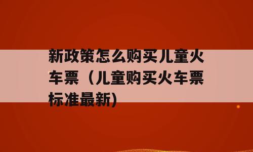 新政策怎么购买儿童火车票（儿童购买火车票标准最新)