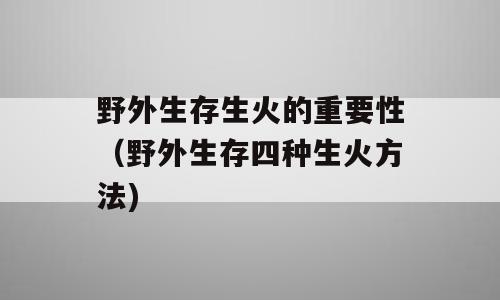 野外生存生火的重要性（野外生存四种生火方法)