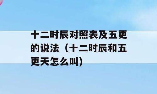 十二时辰对照表及五更的说法（十二时辰和五更天怎么叫)