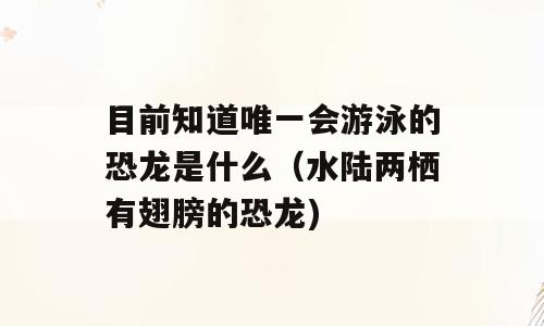 目前知道唯一会游泳的恐龙是什么（水陆两栖有翅膀的恐龙)
