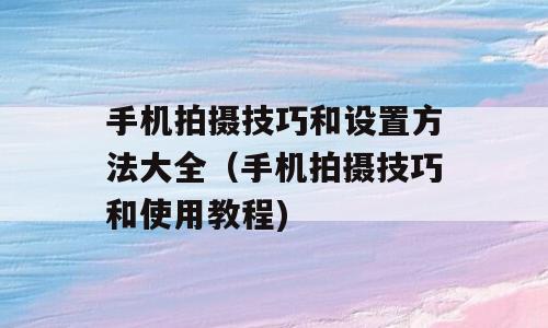手机拍摄技巧和设置方法大全（手机拍摄技巧和使用教程)
