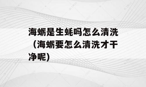 海蛎是生蚝吗怎么清洗（海蛎要怎么清洗才干净呢)