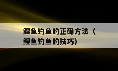 鲤鱼钓鱼的正确方法（鲤鱼钓鱼的技巧)