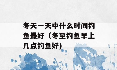 冬天一天中什么时间钓鱼最好（冬至钓鱼早上几点钓鱼好)